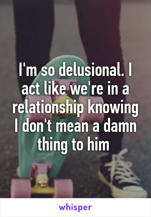 I'm so delusional. I act like we're in a relationship knowing I don't mean a damn thing to him 