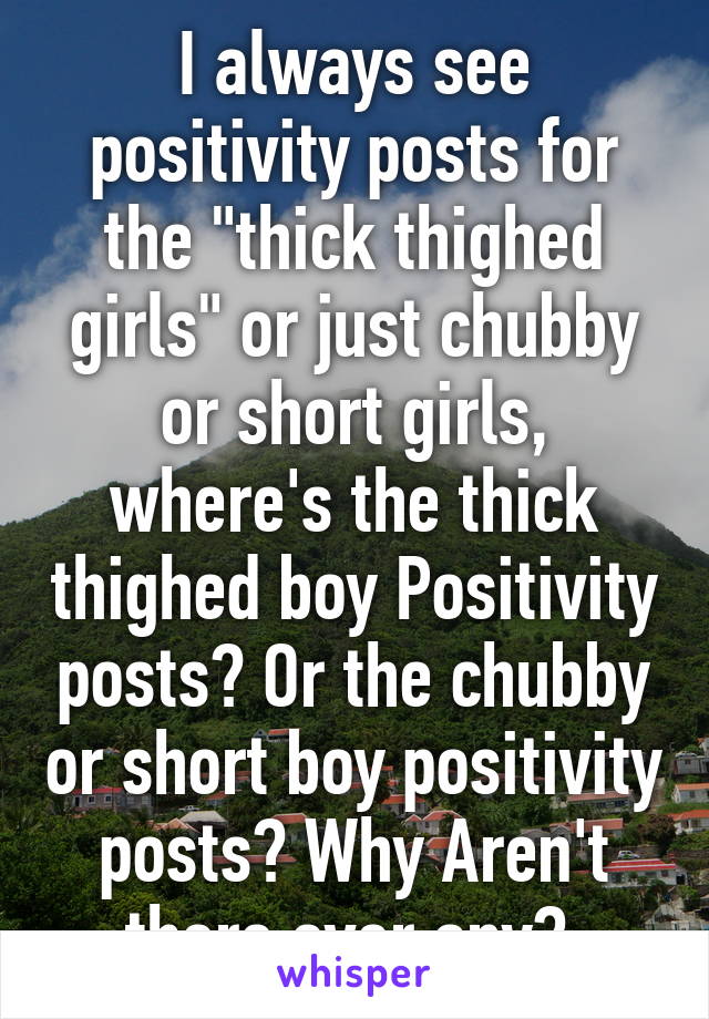 I always see positivity posts for the "thick thighed girls" or just chubby or short girls, where's the thick thighed boy Positivity posts? Or the chubby or short boy positivity posts? Why Aren't there ever any? 