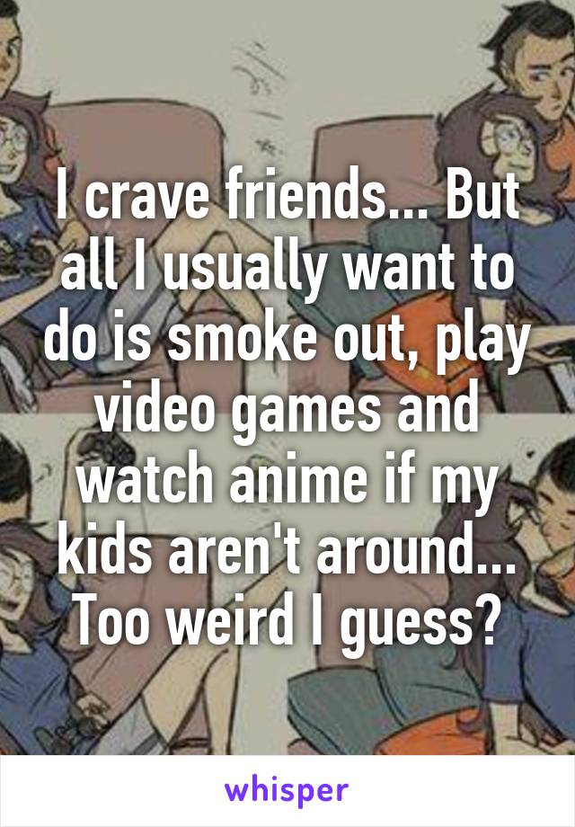 I crave friends... But all I usually want to do is smoke out, play video games and watch anime if my kids aren't around... Too weird I guess?