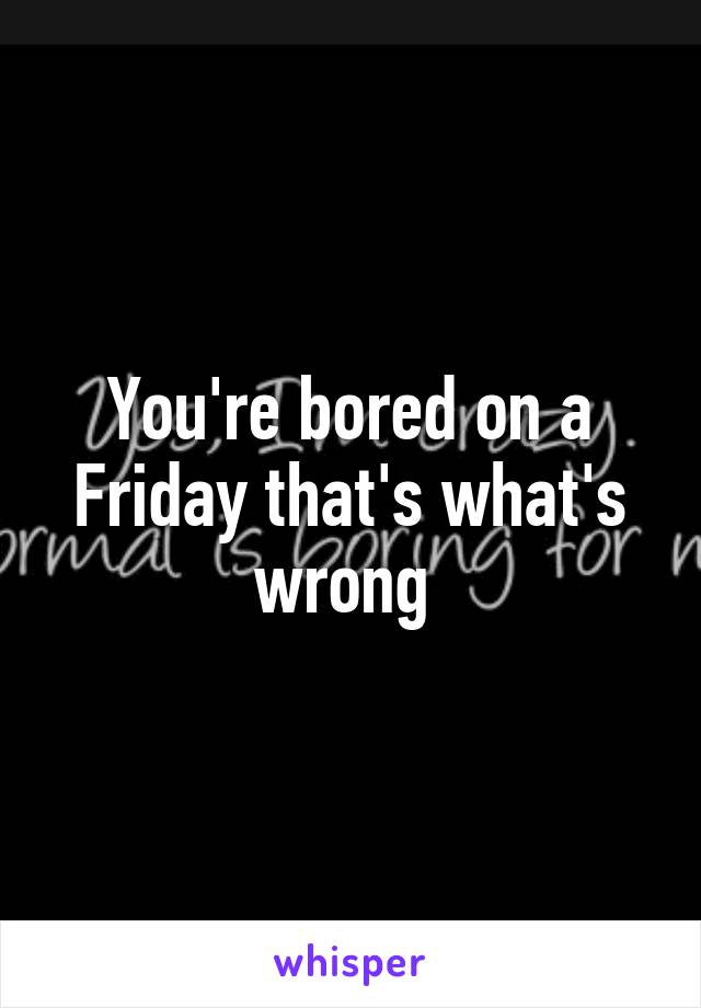 You're bored on a Friday that's what's wrong 