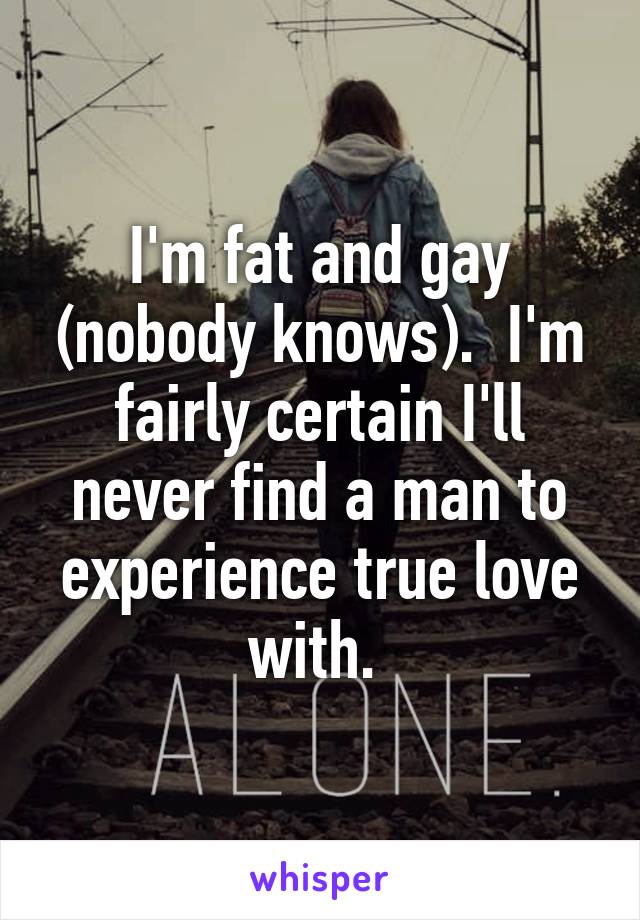 I'm fat and gay (nobody knows).  I'm fairly certain I'll never find a man to experience true love with. 