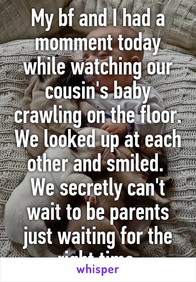 My bf and I had a momment today while watching our cousin's baby crawling on the floor. We looked up at each other and smiled. 
We secretly can't wait to be parents just waiting for the right time.