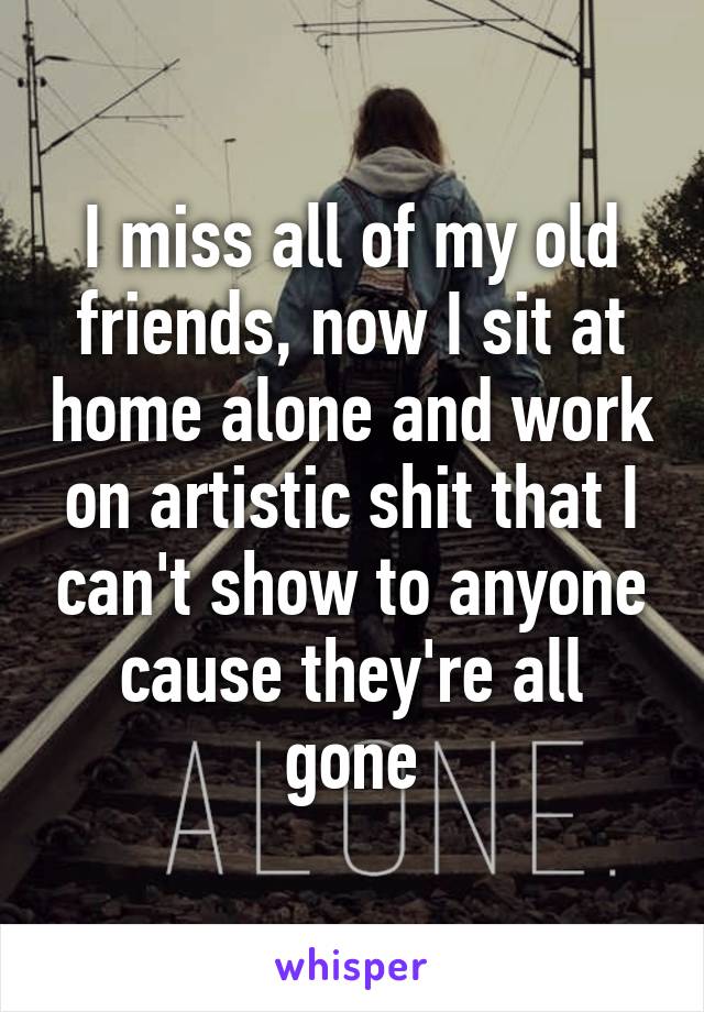 I miss all of my old friends, now I sit at home alone and work on artistic shit that I can't show to anyone cause they're all gone