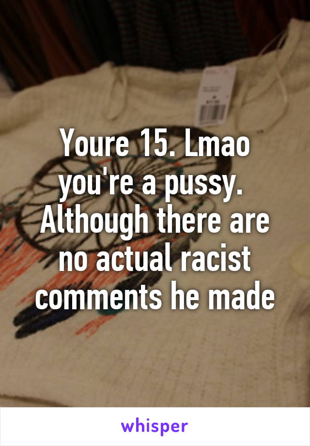 Youre 15. Lmao you're a pussy. 
Although there are no actual racist comments he made