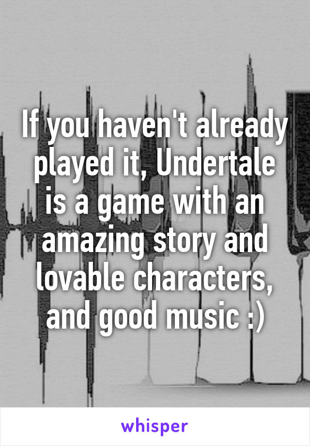 If you haven't already played it, Undertale is a game with an amazing story and lovable characters, and good music :)