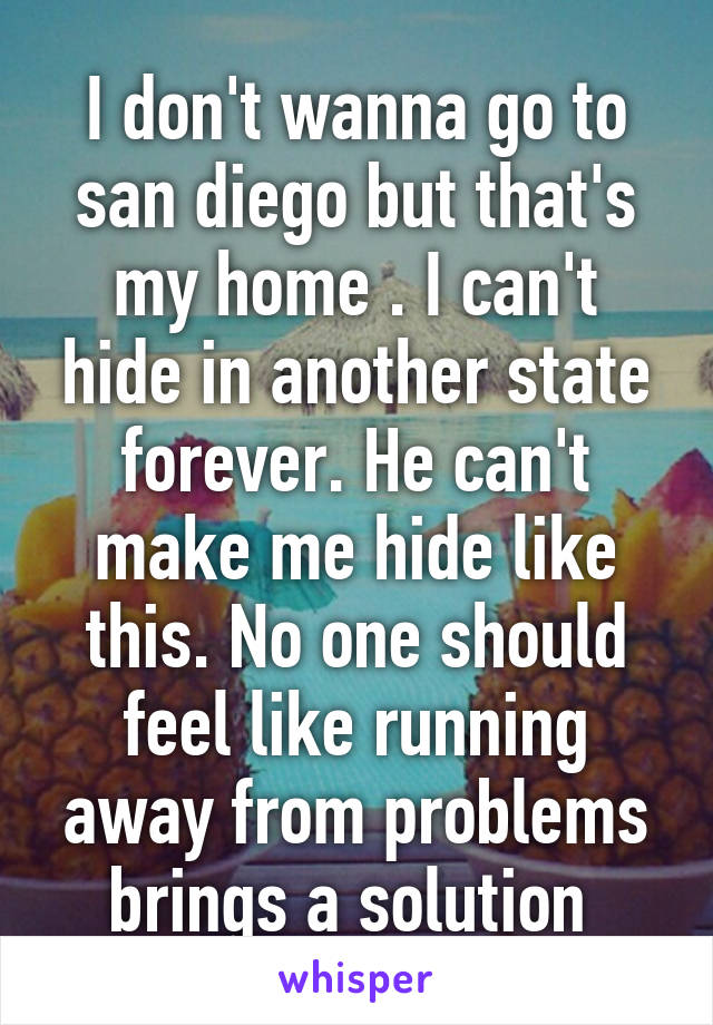 I don't wanna go to san diego but that's my home . I can't hide in another state forever. He can't make me hide like this. No one should feel like running away from problems brings a solution 