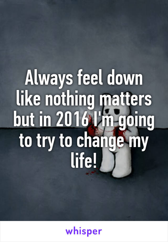 Always feel down like nothing matters but in 2016 I'm going to try to change my life!