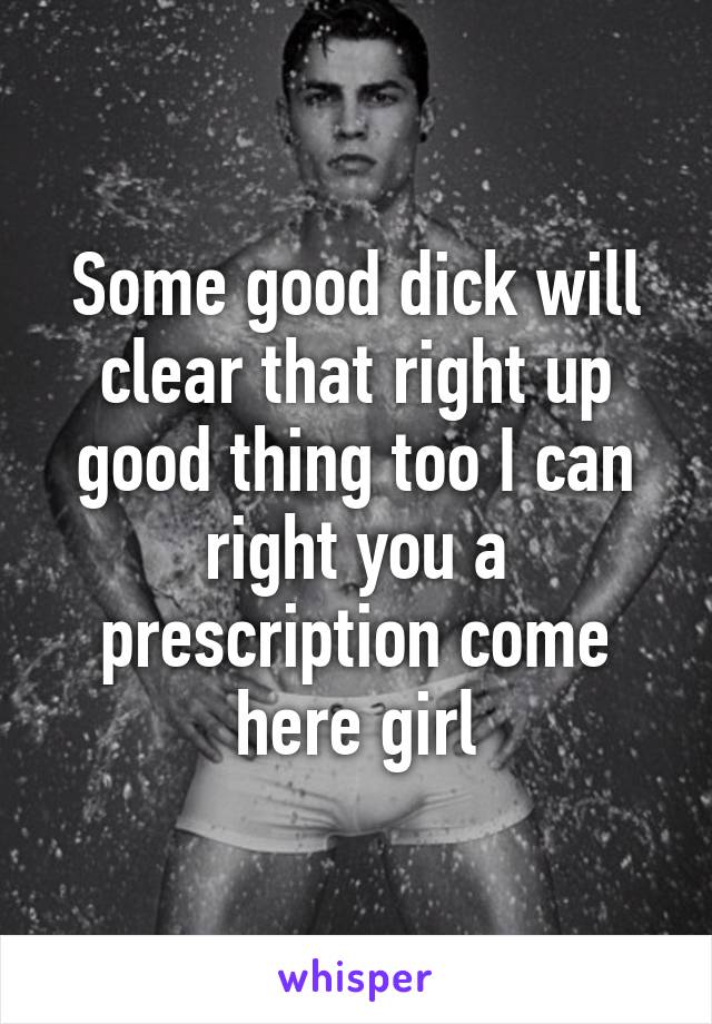 Some good dick will clear that right up good thing too I can right you a prescription come here girl