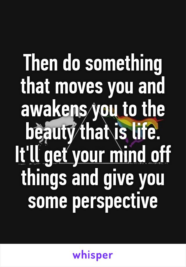 Then do something that moves you and awakens you to the beauty that is life. It'll get your mind off things and give you some perspective