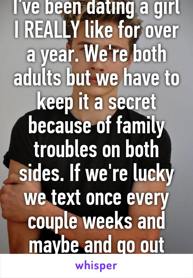 I've been dating a girl I REALLY like for over a year. We're both adults but we have to keep it a secret because of family troubles on both sides. If we're lucky we text once every couple weeks and maybe and go out once a month.