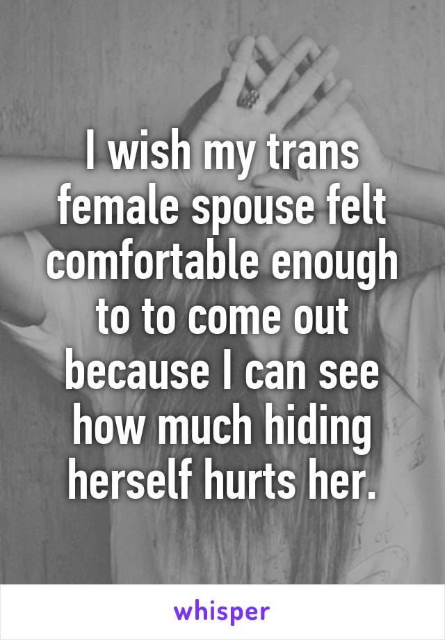 I wish my trans female spouse felt comfortable enough to to come out because I can see how much hiding herself hurts her.