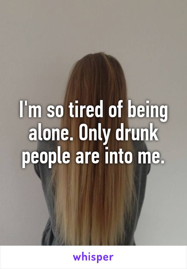 I'm so tired of being alone. Only drunk people are into me.