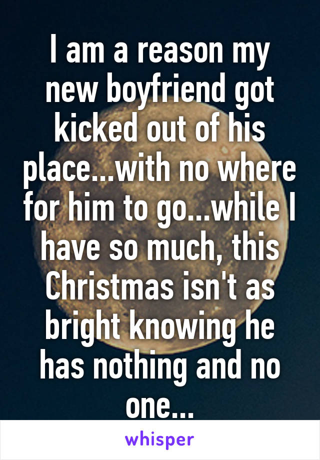 I am a reason my new boyfriend got kicked out of his place...with no where for him to go...while I have so much, this Christmas isn't as bright knowing he has nothing and no one...