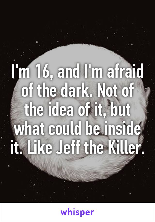 I'm 16, and I'm afraid of the dark. Not of the idea of it, but what could be inside it. Like Jeff the Killer.