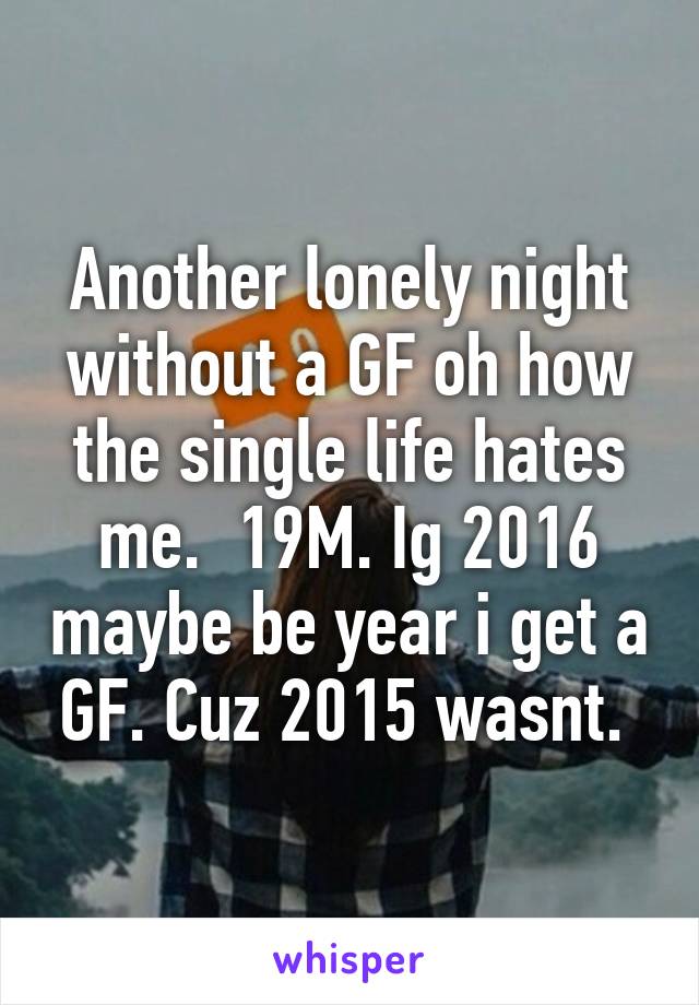 Another lonely night without a GF oh how the single life hates me.  19M. Ig 2016 maybe be year i get a GF. Cuz 2015 wasnt. 