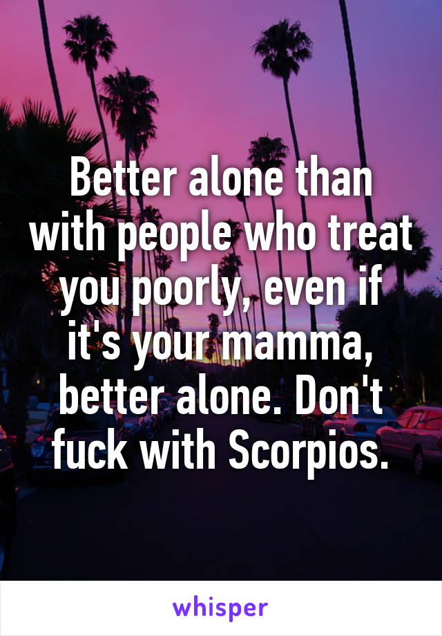 Better alone than with people who treat you poorly, even if it's your mamma, better alone. Don't fuck with Scorpios.