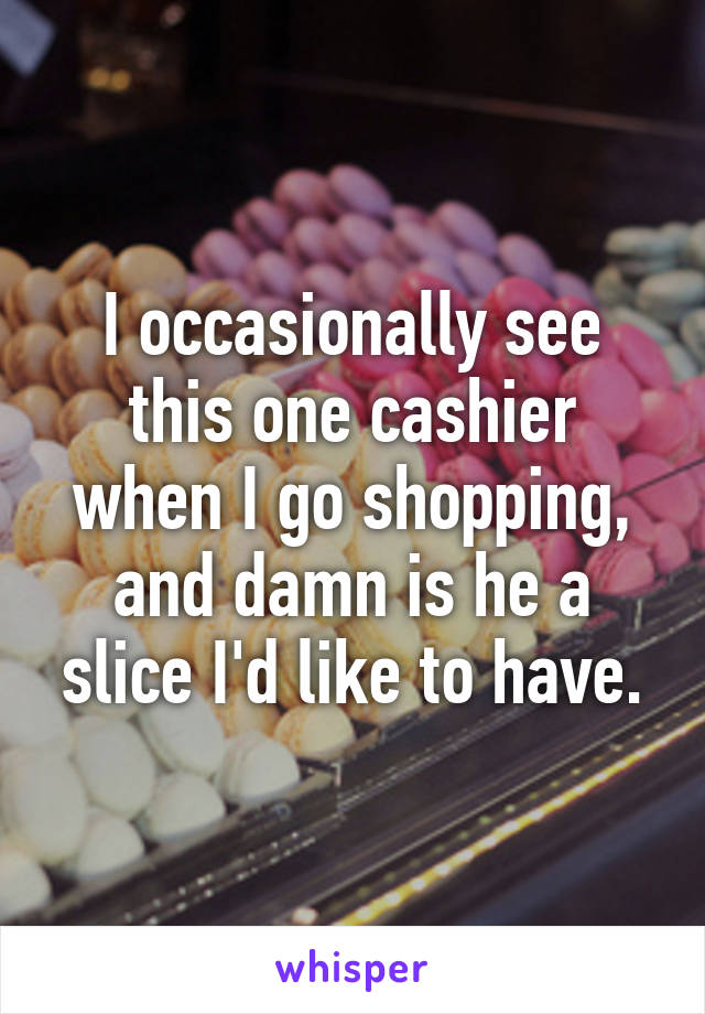 I occasionally see this one cashier when I go shopping, and damn is he a slice I'd like to have.