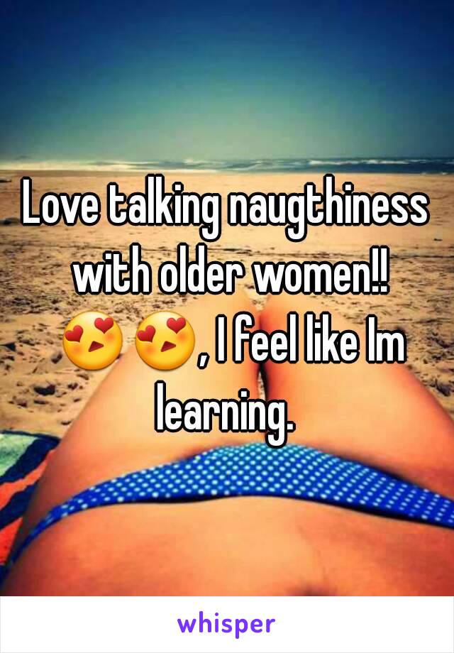 Love talking naugthiness with older women!! 😍😍, I feel like Im learning. 