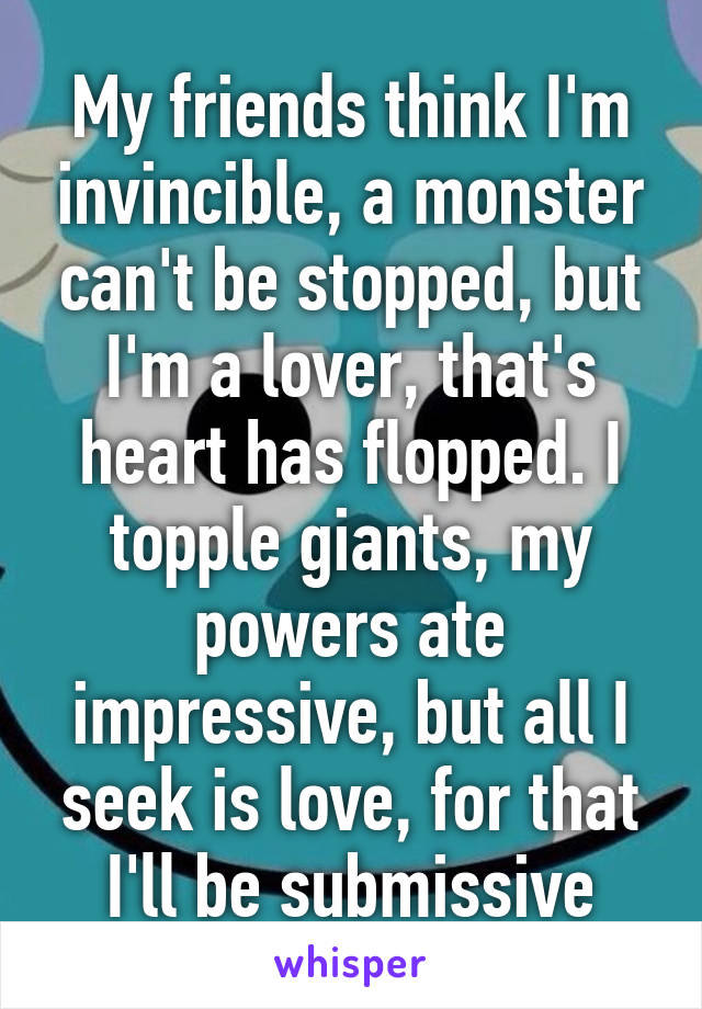 My friends think I'm invincible, a monster can't be stopped, but I'm a lover, that's heart has flopped. I topple giants, my powers ate impressive, but all I seek is love, for that I'll be submissive