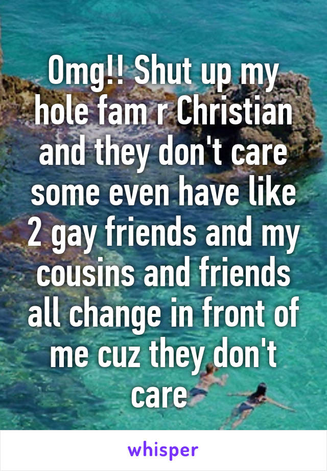 Omg!! Shut up my hole fam r Christian and they don't care some even have like 2 gay friends and my cousins and friends all change in front of me cuz they don't care 
