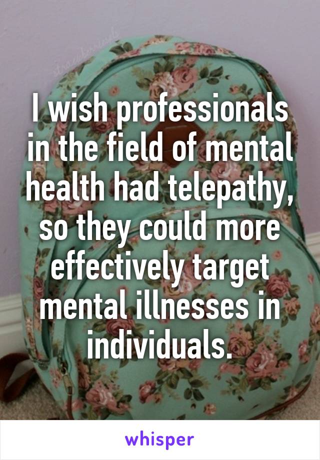 I wish professionals in the field of mental health had telepathy, so they could more effectively target mental illnesses in individuals.