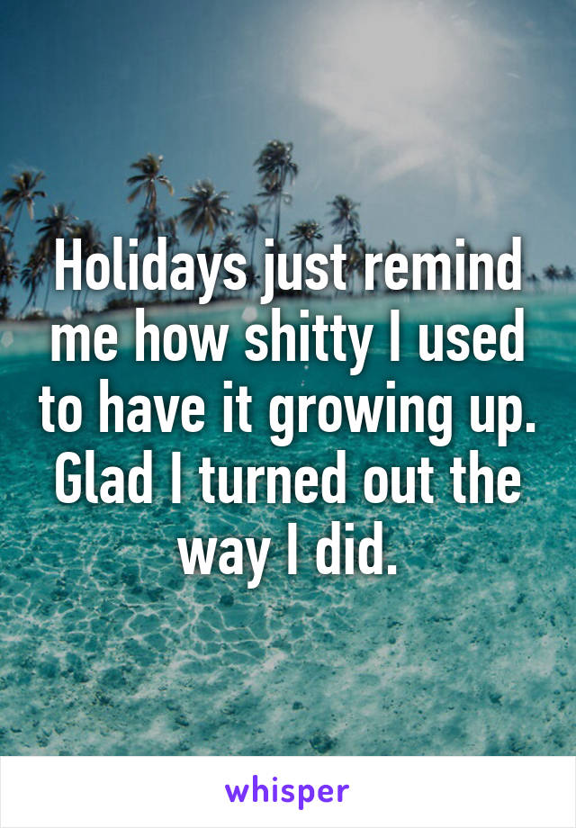 Holidays just remind me how shitty I used to have it growing up. Glad I turned out the way I did.