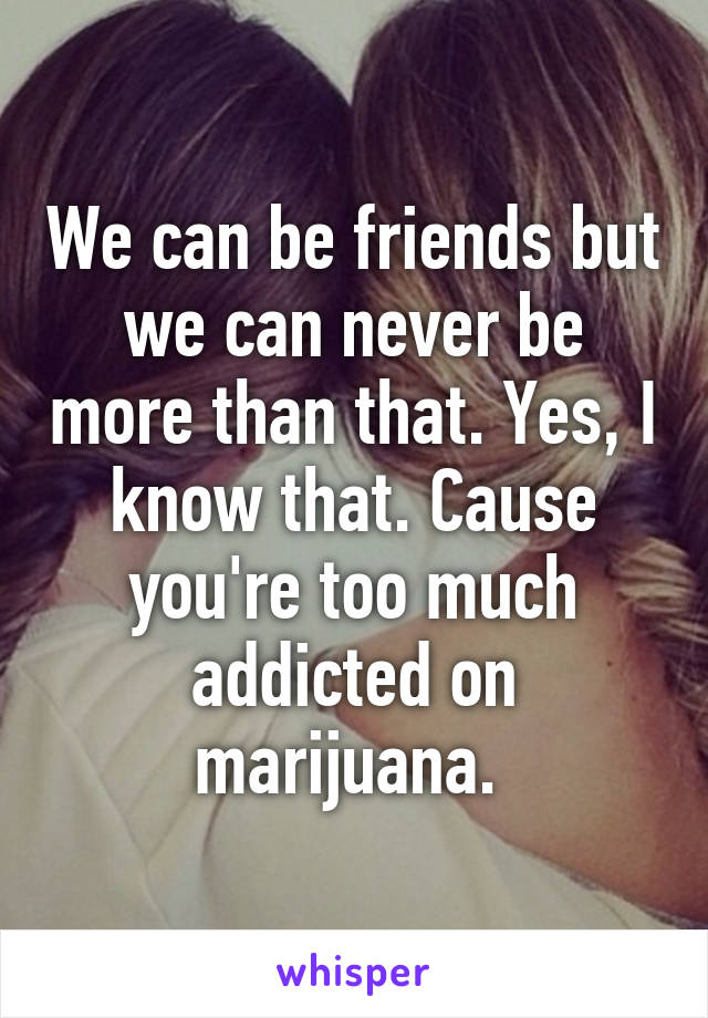 We can be friends but we can never be more than that. Yes, I know that. Cause you're too much addicted on marijuana. 