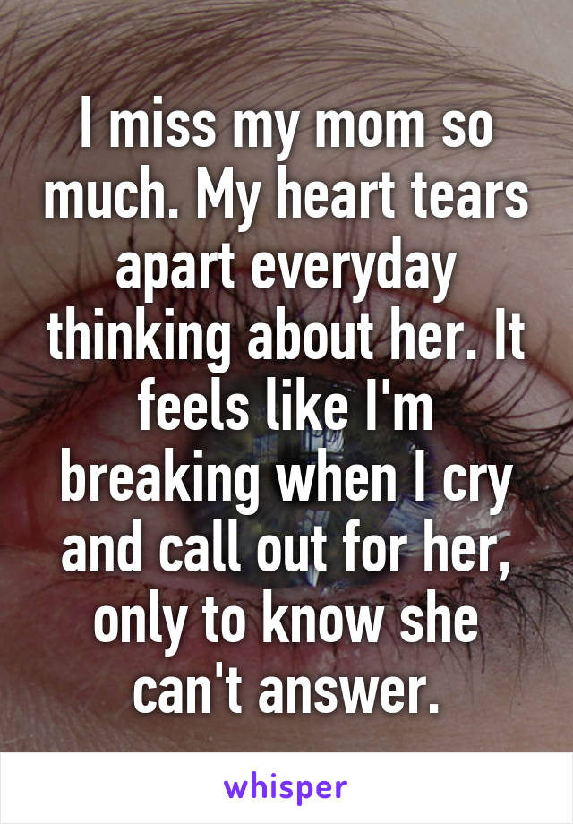 I miss my mom so much. My heart tears apart everyday thinking about her. It feels like I'm breaking when I cry and call out for her, only to know she can't answer.