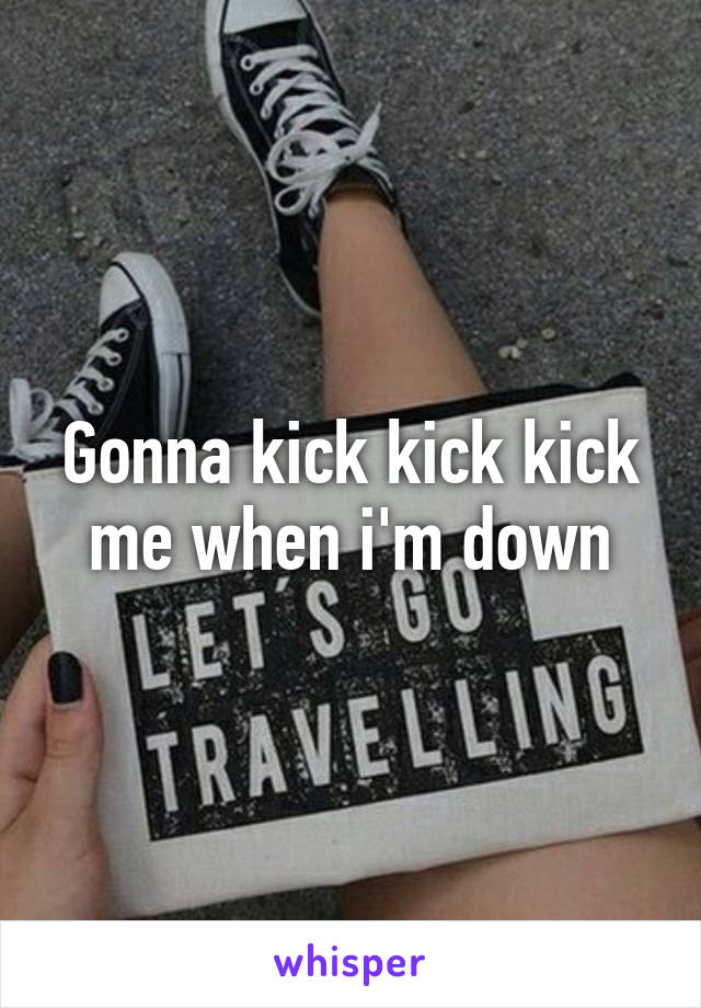 Gonna kick kick kick me when i'm down