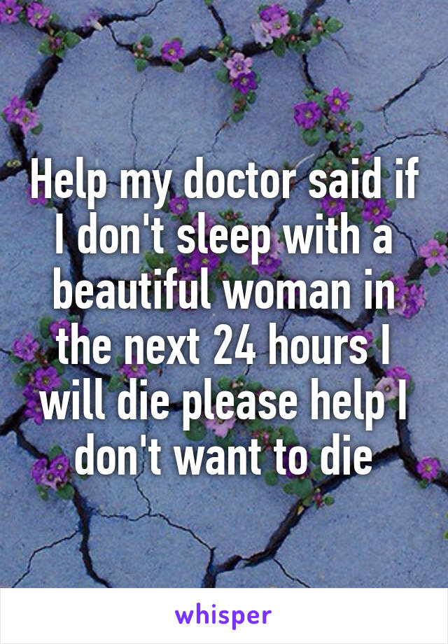 Help my doctor said if I don't sleep with a beautiful woman in the next 24 hours I will die please help I don't want to die