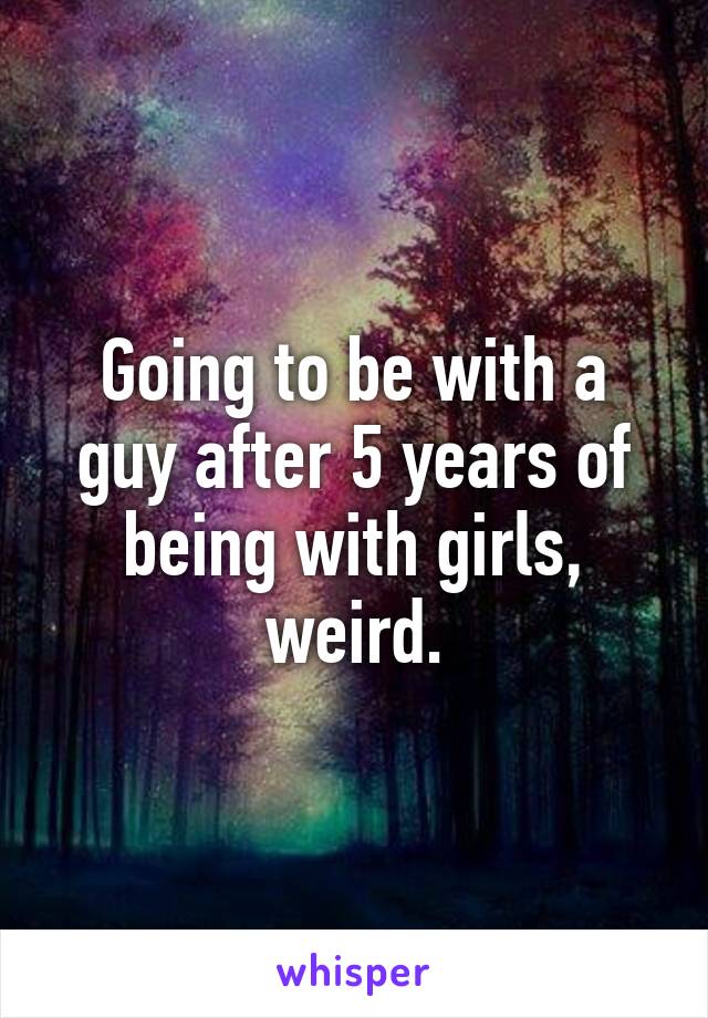 Going to be with a guy after 5 years of being with girls, weird.