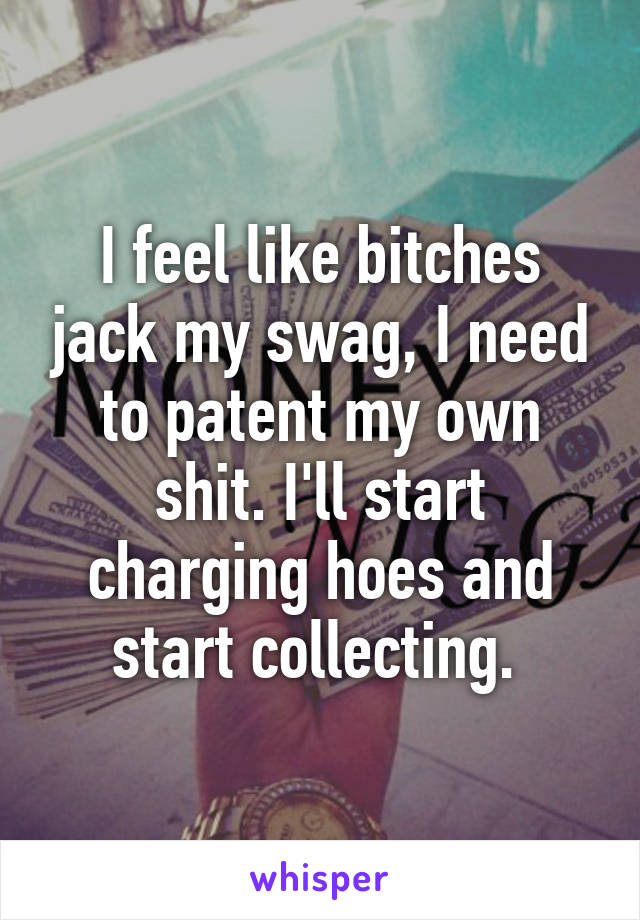 I feel like bitches jack my swag, I need to patent my own shit. I'll start charging hoes and start collecting. 