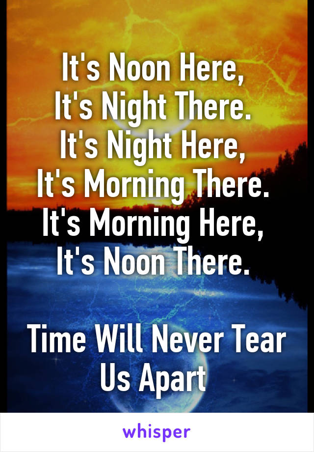 It's Noon Here, 
It's Night There. 
It's Night Here, 
It's Morning There. 
It's Morning Here, 
It's Noon There. 

Time Will Never Tear Us Apart 