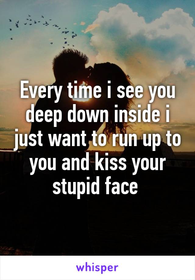 Every time i see you deep down inside i just want to run up to you and kiss your stupid face 