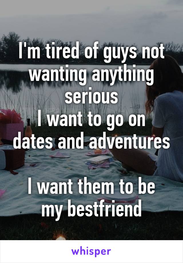 I'm tired of guys not wanting anything serious
I want to go on dates and adventures 
I want them to be my bestfriend