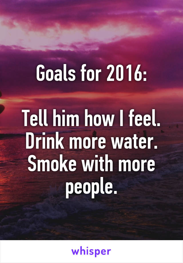 Goals for 2016:

Tell him how I feel.
Drink more water.
Smoke with more people.