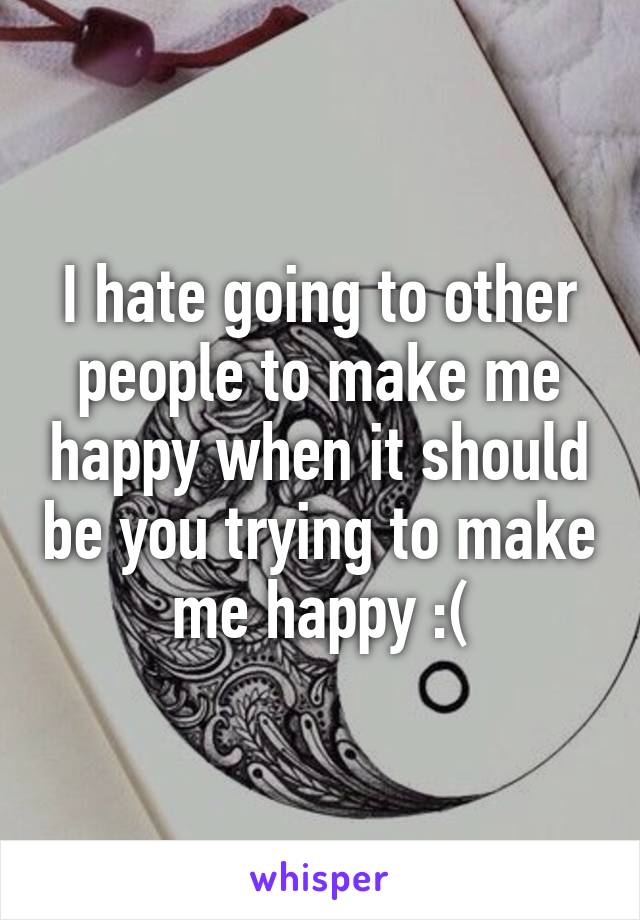 I hate going to other people to make me happy when it should be you trying to make me happy :(