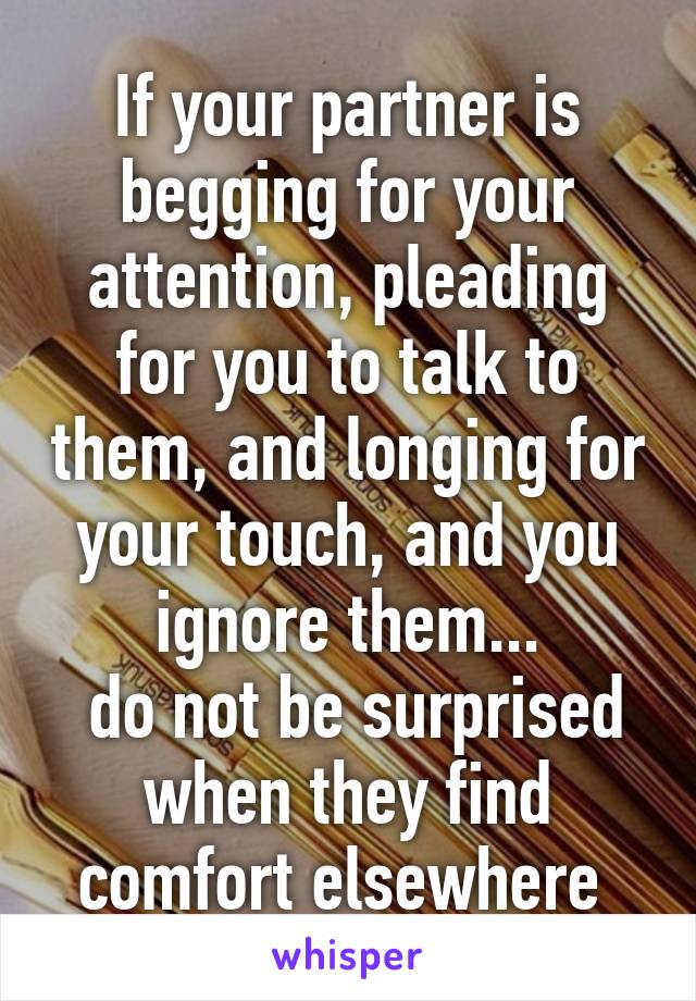 If your partner is begging for your attention, pleading for you to talk to them, and longing for your touch, and you ignore them...
 do not be surprised when they find comfort elsewhere 