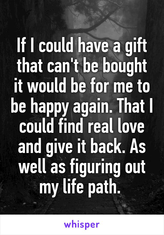 If I could have a gift that can't be bought it would be for me to be happy again. That I could find real love and give it back. As well as figuring out my life path. 