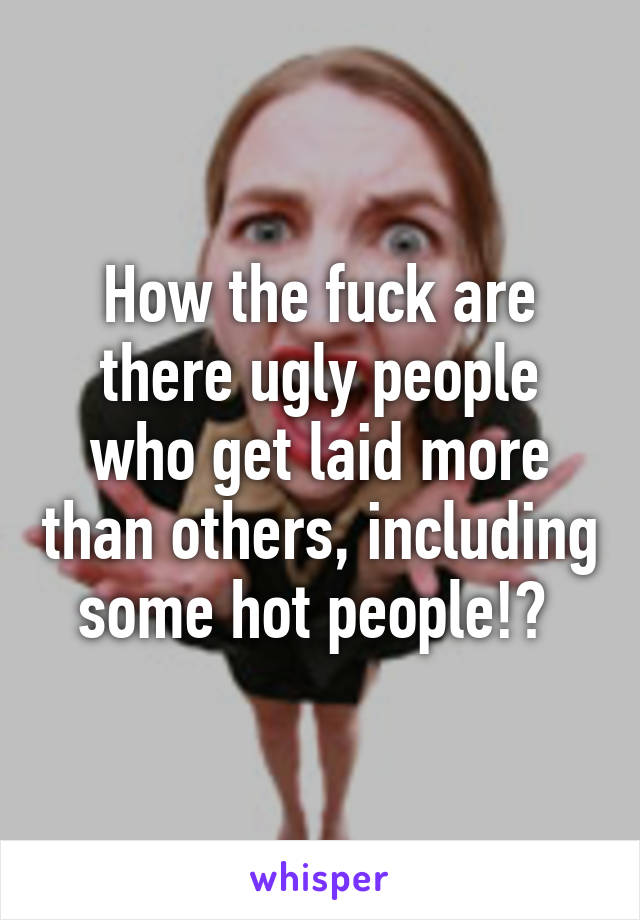 How the fuck are there ugly people who get laid more than others, including some hot people!? 