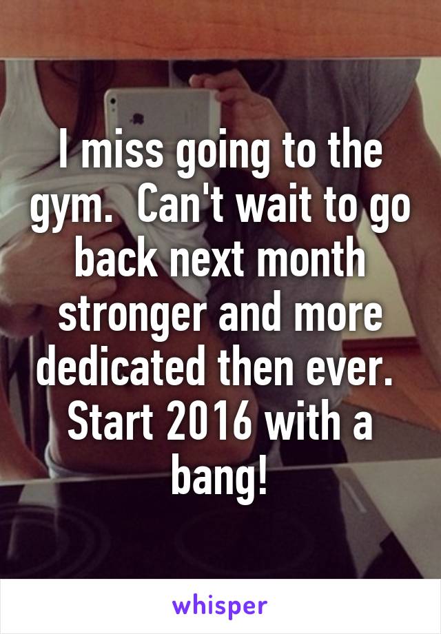 I miss going to the gym.  Can't wait to go back next month stronger and more dedicated then ever.  Start 2016 with a bang!