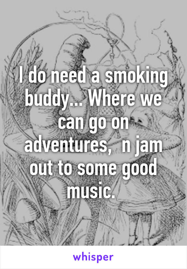 I do need a smoking buddy... Where we can go on adventures,  n jam out to some good music. 