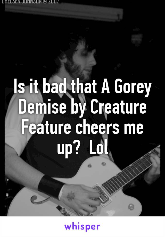 Is it bad that A Gorey Demise by Creature Feature cheers me up?  Lol