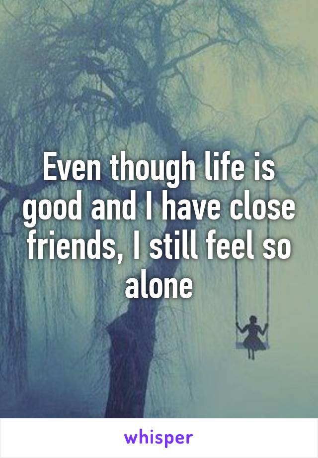 Even though life is good and I have close friends, I still feel so alone