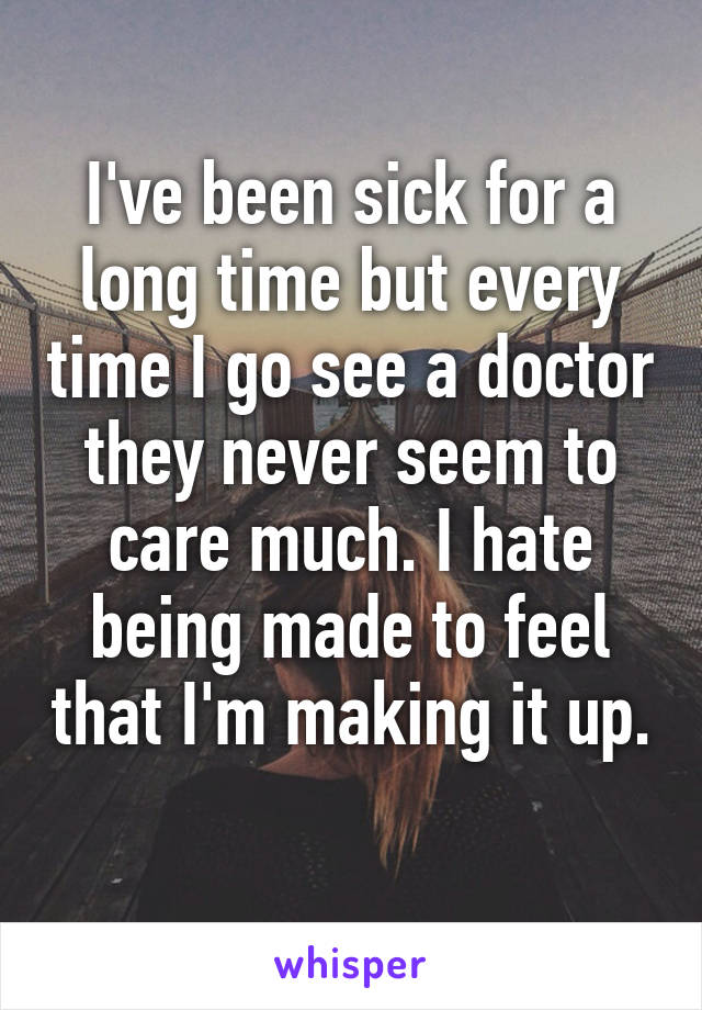 I've been sick for a long time but every time I go see a doctor they never seem to care much. I hate being made to feel that I'm making it up. 