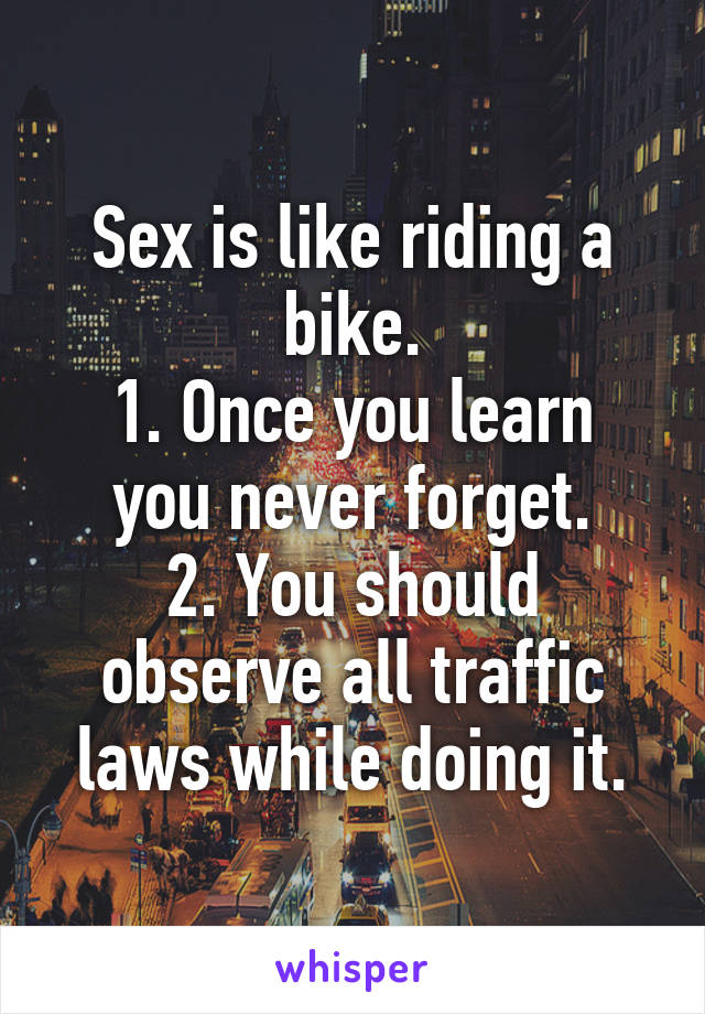 Sex is like riding a bike.
1. Once you learn you never forget.
2. You should observe all traffic laws while doing it.