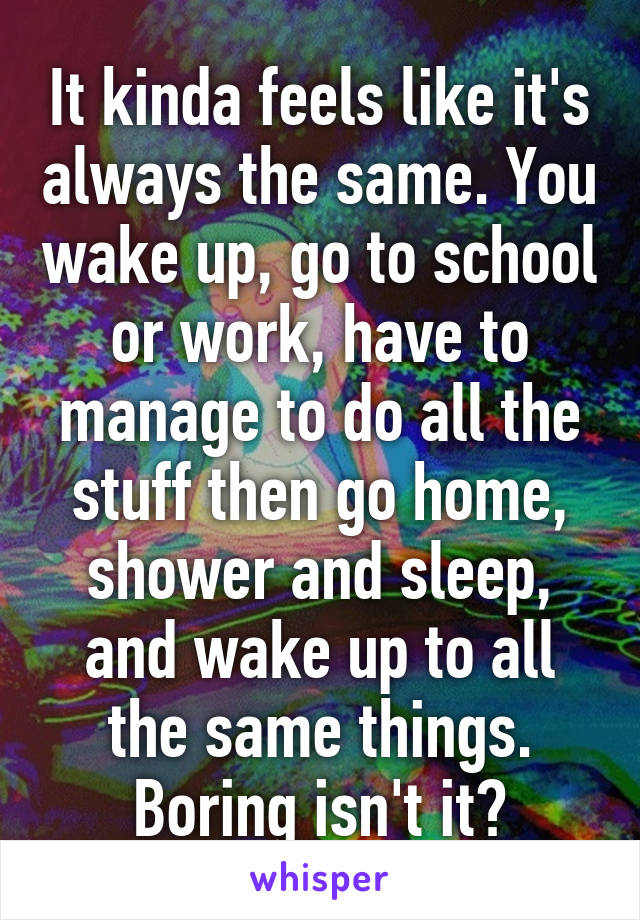 It kinda feels like it's always the same. You wake up, go to school or work, have to manage to do all the stuff then go home, shower and sleep, and wake up to all the same things. Boring isn't it?