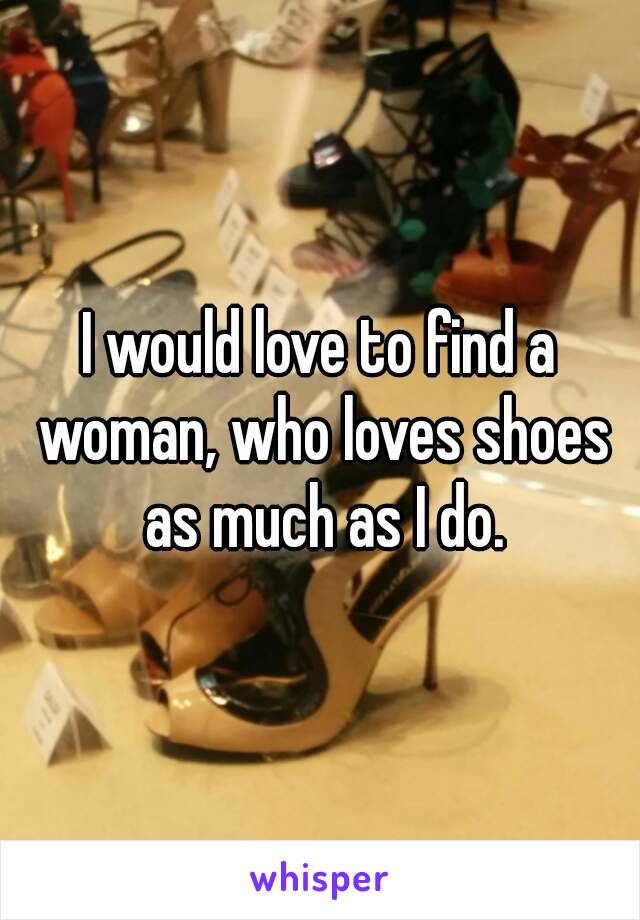 I would love to find a woman, who loves shoes as much as I do.