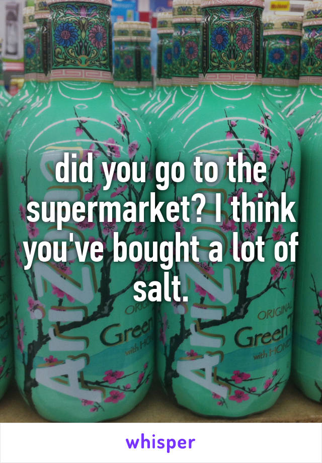 did you go to the supermarket? I think you've bought a lot of salt.