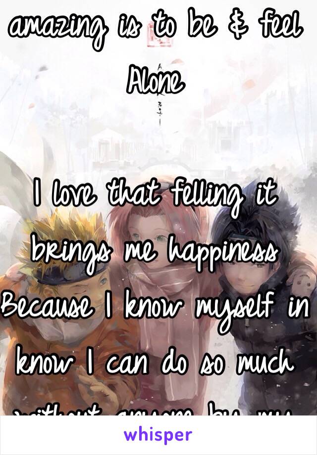 You don't know how amazing is to be & feel 
Alone 

I love that felling it brings me happiness 
Because I know myself in know I can do so much without anyone by my side 